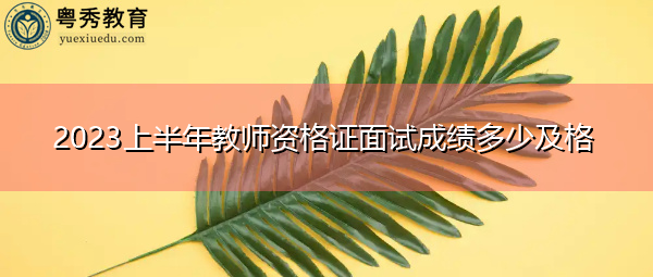 2023上半年教师资格证面试成绩多少及格 2023上半年教师资格证面试成绩多少及格