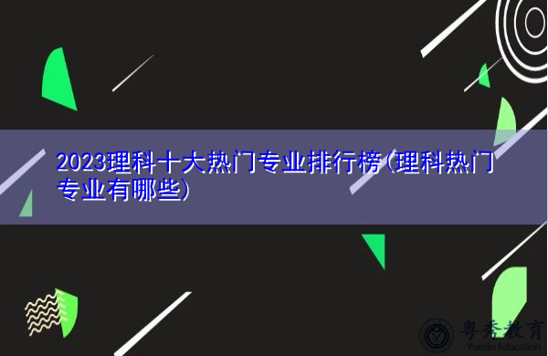 2023理科十大热门专业排行榜(理科热门专业有哪些) 2023理科十大热门专业排行榜(理科热门专业有哪些)