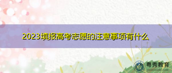 2023填报高考志愿的注意事项有什么 2023填报高考志愿的注意事项有什么