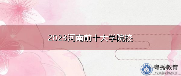 2023河南前十大学院校 2023河南前十大学院校