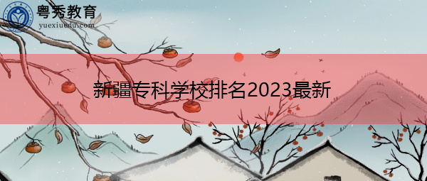 新疆专科学校排名2023最新 新疆专科学校排名2023最新