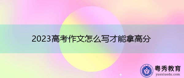 2023高考作文怎么写才能拿高分 2023高考作文怎么写才能拿高分