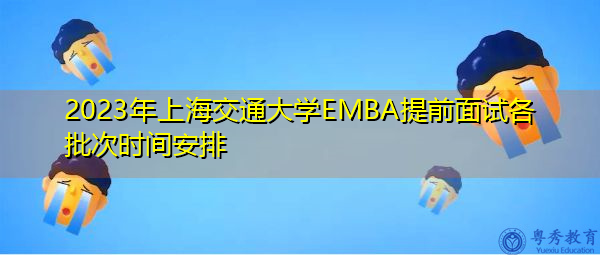 2023年上海交通大学EMBA提前面试各批次时间安排 2023年上海交通大学EMBA提前面试各批次时间安排
