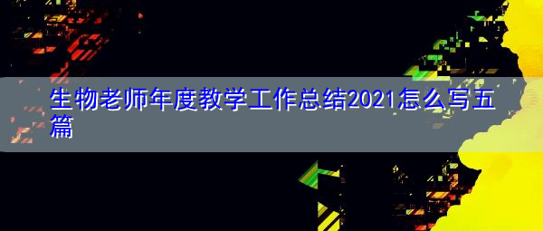 生物老师年度教学工作总结2021怎么写五篇 生物老师年度教学工作总结2021怎么写五篇