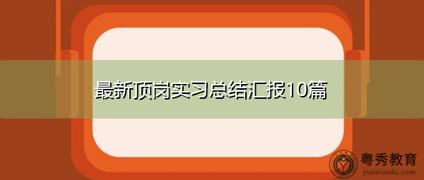 最新顶岗实习总结汇报10篇 最新顶岗实习总结汇报10篇