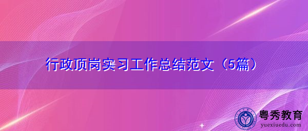 行政顶岗实习工作总结范文(5篇) 行政顶岗实习工作总结范文(5篇)
