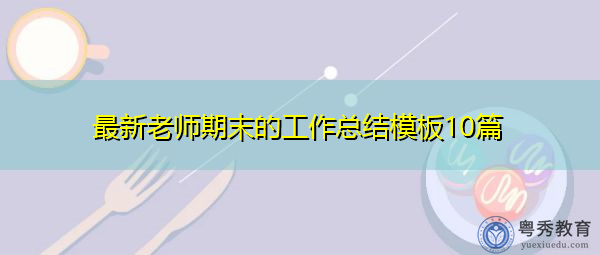 最新老师期末的工作总结模板10篇 最新老师期末的工作总结模板10篇