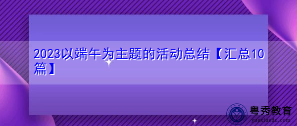 2023以端午为主题的活动总结【汇总10篇】 2023以端午为主题的活动总结【汇总10篇】