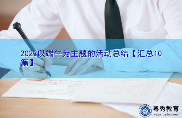 2023以端午为主题的活动总结【汇总10篇】 2023以端午为主题的活动总结【汇总10篇】