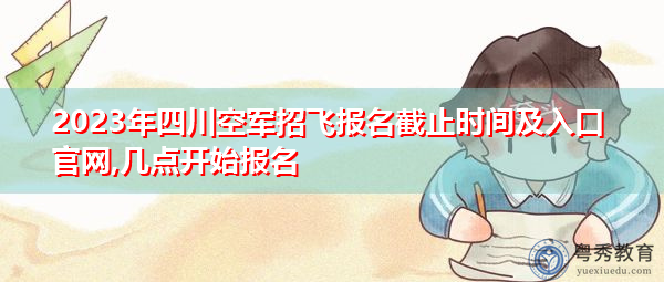 2023年四川空军招飞报名截止时间及入口官网,几点开始报名