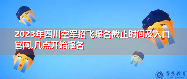 2023年四川空军招飞报名截止时间及入口官网,几点开始报名