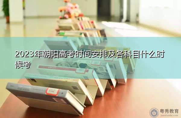 2023年朝阳高考时间安排及各科目什么时候考 2023年朝阳高考时间安排及各科目什么时候考