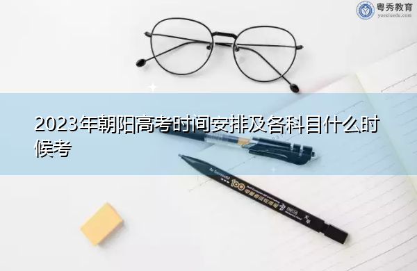 2023年朝阳高考时间安排及各科目什么时候考 2023年朝阳高考时间安排及各科目什么时候考