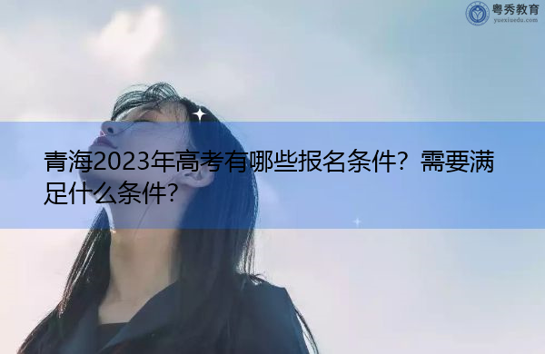 青海2023年高考有哪些报名条件？需要满足什么条件？