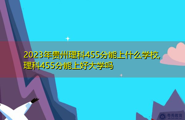 2023年贵州理科455分能上什么学校,理科455分能上好大学吗 2023年贵州理科455分能上什么学校,理科455分能上好大学吗