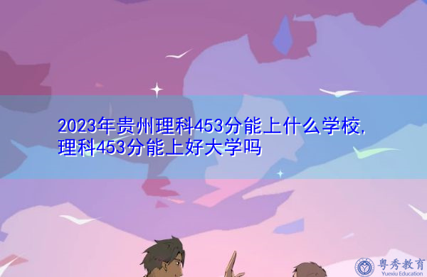 2023年贵州理科453分能上什么学校,理科453分能上好大学吗 2023年贵州理科453分能上什么学校,理科453分能上好大学吗