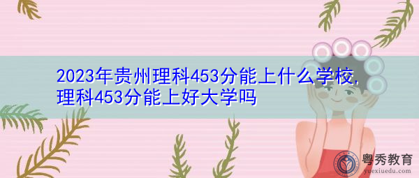 2023年贵州理科453分能上什么学校,理科453分能上好大学吗 2023年贵州理科453分能上什么学校,理科453分能上好大学吗