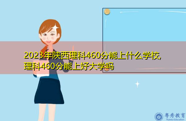 2023年陕西理科460分能上什么学校,理科460分能上好大学吗