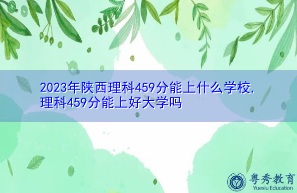 2023年陕西理科459分能上什么学校,理科459分能上好大学吗 2023年陕西理科459分能上什么学校,理科459分能上好大学吗