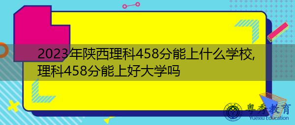 2023年陕西理科458分能上什么学校,理科458分能上好大学吗