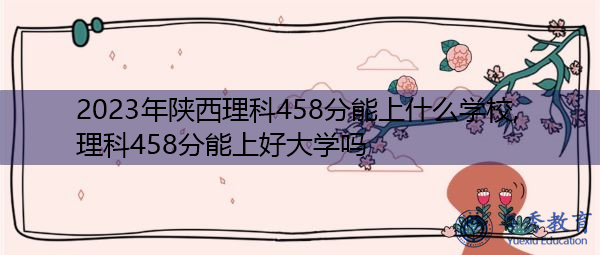 2023年陕西理科458分能上什么学校,理科458分能上好大学吗