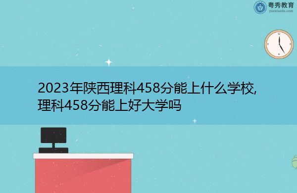 2023年陕西理科458分能上什么学校,理科458分能上好大学吗