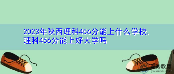 2023年陕西理科456分能上什么学校,理科456分能上好大学吗 2023年陕西理科456分能上什么学校,理科456分能上好大学吗