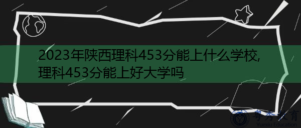 2023年陕西理科453分能上什么学校,理科453分能上好大学吗