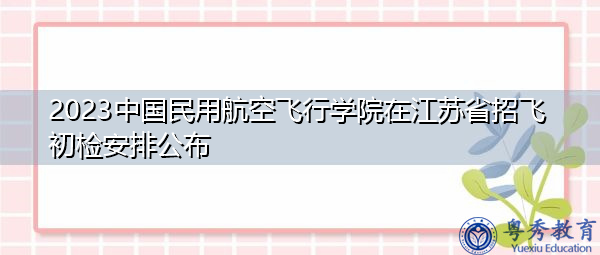 2023中国民用航空飞行学院在江苏省招飞初检安排公布 2023中国民用航空飞行学院在江苏省招飞初检安排公布