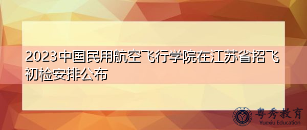 2023中国民用航空飞行学院在江苏省招飞初检安排公布 2023中国民用航空飞行学院在江苏省招飞初检安排公布