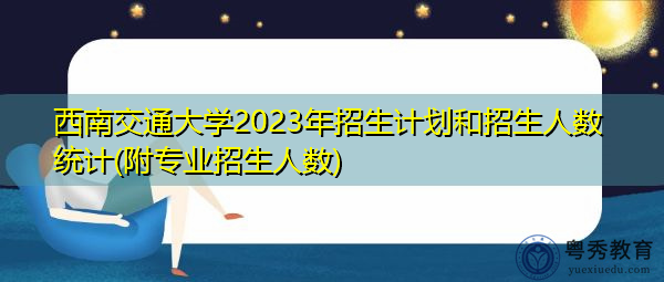 西南交通大学2023年招生计划和招生人数统计(附专业招生人数) 西南交通大学2023年招生计划和招生人数统计(附专业招生人数)