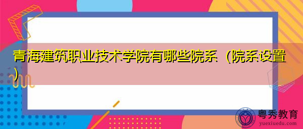 青海建筑职业技术学院有哪些院系（院系设置）