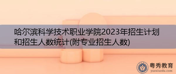 哈尔滨科学技术职业学院2023年招生计划和招生人数统计(附专业招生人数) 哈尔滨科学技术职业学院2023年招生计划和招生人数统计(附专业招生人数)