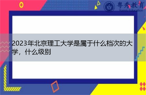 2023年北京理工大学是属于什么档次的大学,什么级别 2023年北京理工大学是属于什么档次的大学,什么级别