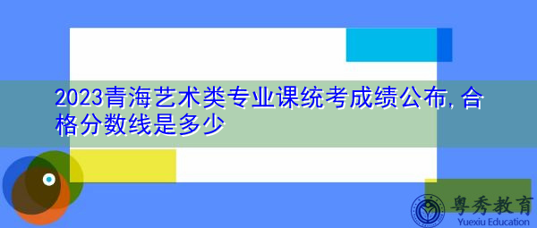 2023青海艺术类专业课统考成绩公布,合格分数线是多少 2023青海艺术类专业课统考成绩公布,合格分数线是多少