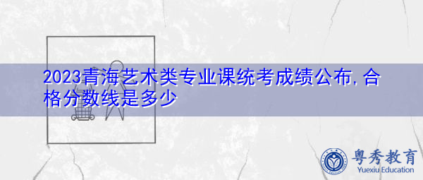 2023青海艺术类专业课统考成绩公布,合格分数线是多少 2023青海艺术类专业课统考成绩公布,合格分数线是多少