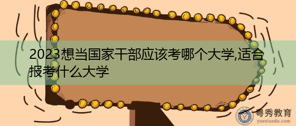 2023想当国家干部应该考哪个大学,适合报考什么大学 2023想当国家干部应该考哪个大学,适合报考什么大学