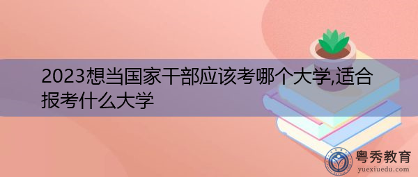 2023想当国家干部应该考哪个大学,适合报考什么大学 2023想当国家干部应该考哪个大学,适合报考什么大学