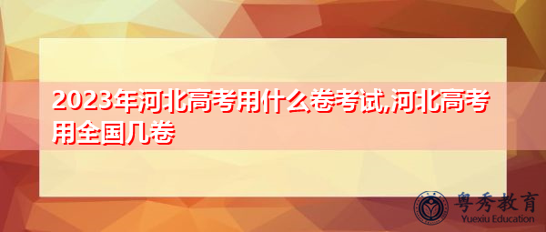 2023年河北高考用什么卷考试,河北高考用全国几卷