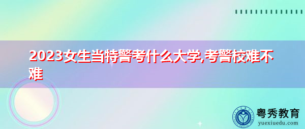 2023女生当特警考什么大学,考警校难不难 2023女生当特警考什么大学,考警校难不难