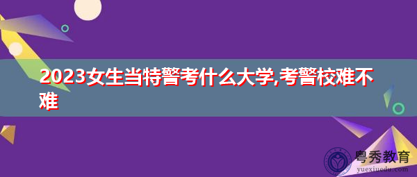 2023女生当特警考什么大学,考警校难不难 2023女生当特警考什么大学,考警校难不难