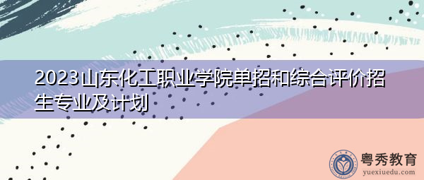 2023山东化工职业学院单招和综合评价招生专业及计划 2023山东化工职业学院单招和综合评价招生专业及计划