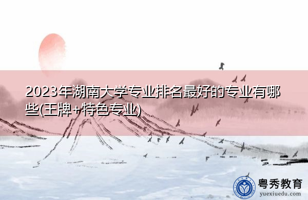 2023年湖南大学专业排名最好的专业有哪些(王牌+特色专业)