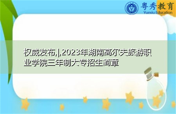 权威发布,|,2023年湖南高尔夫旅游职业学院三年制大专招生简章
