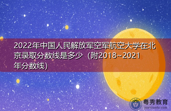 2022年中国人民解放军空军航空大学在北京录取分数线是多少（附2018~2021年分数线）