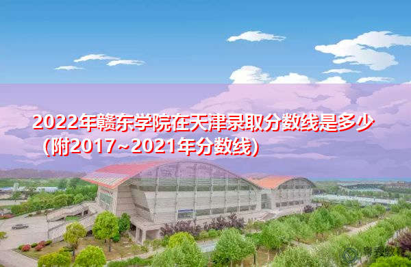 2022年赣东学院在天津录取分数线是多少（附2017~2021年分数线）