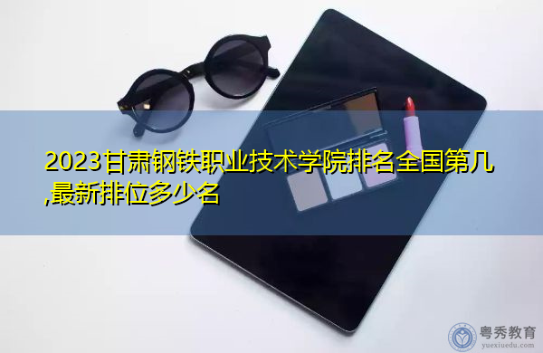 2023甘肃钢铁职业技术学院排名全国第几,最新排位多少名 2023甘肃钢铁职业技术学院排名全国第几,最新排位多少名