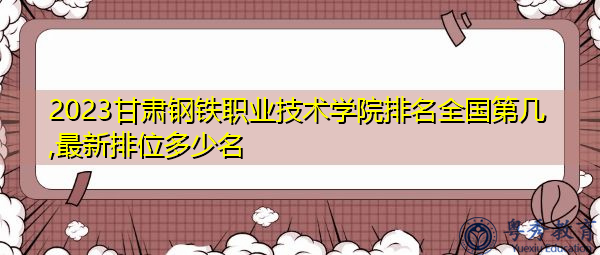 2023甘肃钢铁职业技术学院排名全国第几,最新排位多少名 2023甘肃钢铁职业技术学院排名全国第几,最新排位多少名