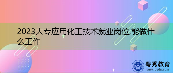 2023大专应用化工技术就业岗位,能做什么工作 2023大专应用化工技术就业岗位,能做什么工作