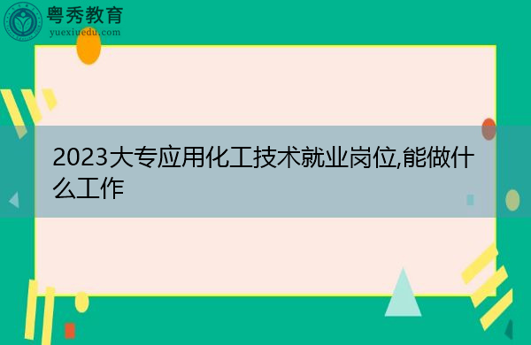 2023大专应用化工技术就业岗位,能做什么工作 2023大专应用化工技术就业岗位,能做什么工作